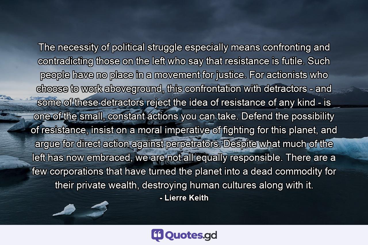 The necessity of political struggle especially means confronting and contradicting those on the left who say that resistance is futile. Such people have no place in a movement for justice. For actionists who choose to work aboveground, this confrontation with detractors - and some of these detractors reject the idea of resistance of any kind - is one of the small, constant actions you can take. Defend the possibility of resistance, insist on a moral imperative of fighting for this planet, and argue for direct action against perpetrators. Despite what much of the left has now embraced, we are not all equally responsible. There are a few corporations that have turned the planet into a dead commodity for their private wealth, destroying human cultures along with it. - Quote by Lierre Keith