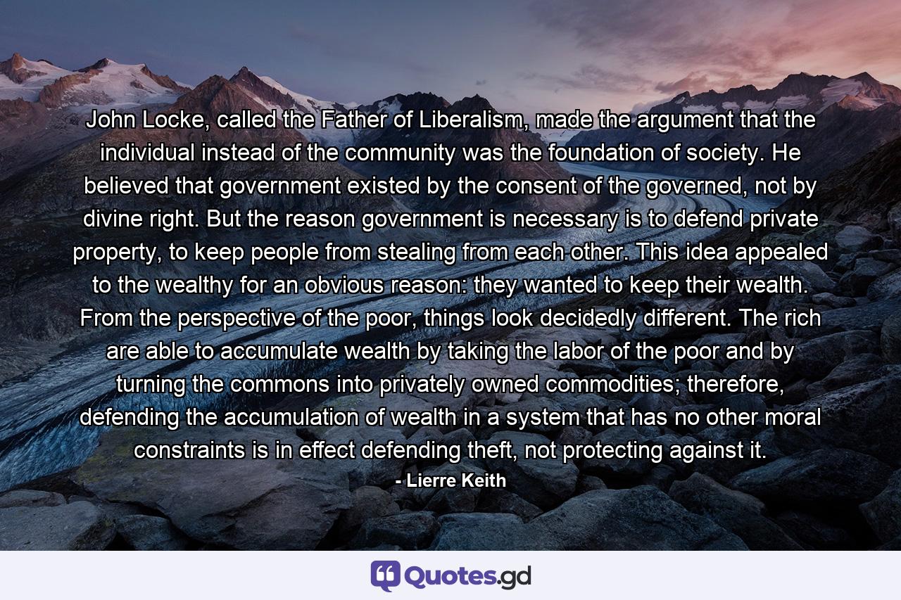 John Locke, called the Father of Liberalism, made the argument that the individual instead of the community was the foundation of society. He believed that government existed by the consent of the governed, not by divine right. But the reason government is necessary is to defend private property, to keep people from stealing from each other. This idea appealed to the wealthy for an obvious reason: they wanted to keep their wealth. From the perspective of the poor, things look decidedly different. The rich are able to accumulate wealth by taking the labor of the poor and by turning the commons into privately owned commodities; therefore, defending the accumulation of wealth in a system that has no other moral constraints is in effect defending theft, not protecting against it. - Quote by Lierre Keith