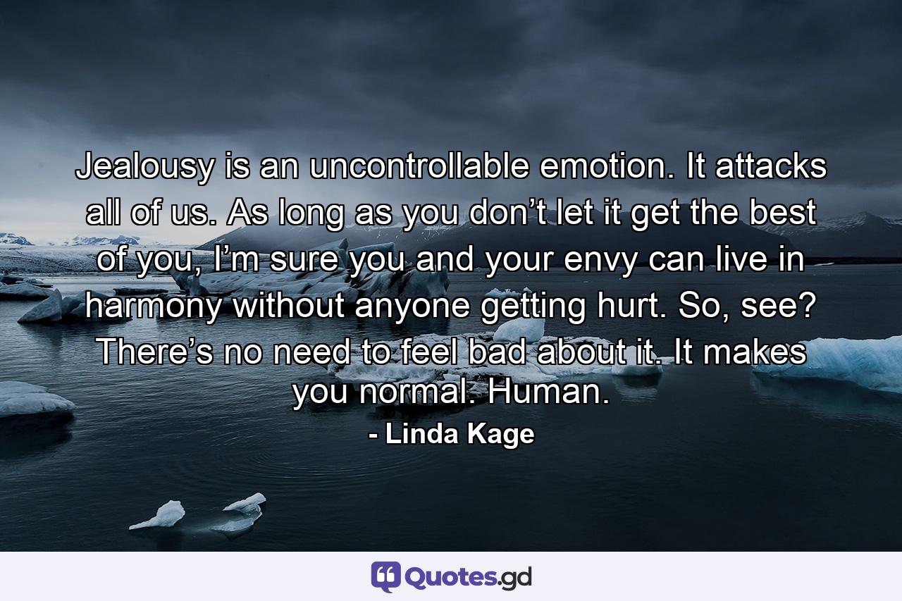 Jealousy is an uncontrollable emotion. It attacks all of us. As long as you don’t let it get the best of you, I’m sure you and your envy can live in harmony without anyone getting hurt. So, see? There’s no need to feel bad about it. It makes you normal. Human. - Quote by Linda Kage