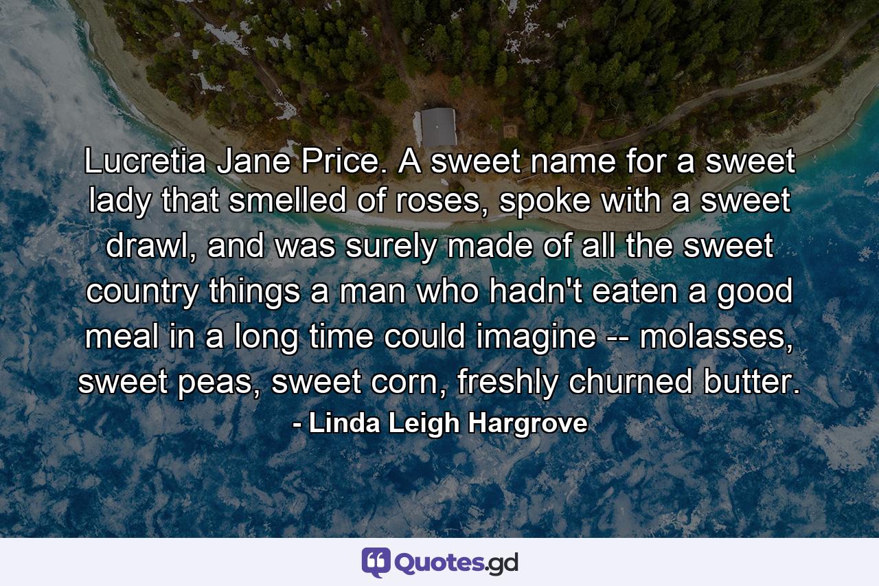 Lucretia Jane Price. A sweet name for a sweet lady that smelled of roses, spoke with a sweet drawl, and was surely made of all the sweet country things a man who hadn't eaten a good meal in a long time could imagine -- molasses, sweet peas, sweet corn, freshly churned butter. - Quote by Linda Leigh Hargrove