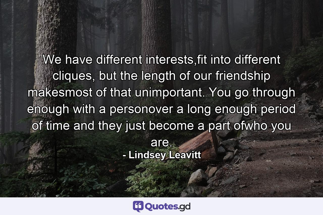 We have different interests,fit into different cliques, but the length of our friendship makesmost of that unimportant. You go through enough with a personover a long enough period of time and they just become a part ofwho you are. - Quote by Lindsey Leavitt