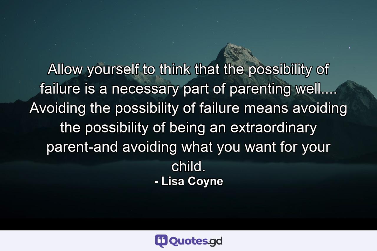 Allow yourself to think that the possibility of failure is a necessary part of parenting well.... Avoiding the possibility of failure means avoiding the possibility of being an extraordinary parent-and avoiding what you want for your child. - Quote by Lisa Coyne