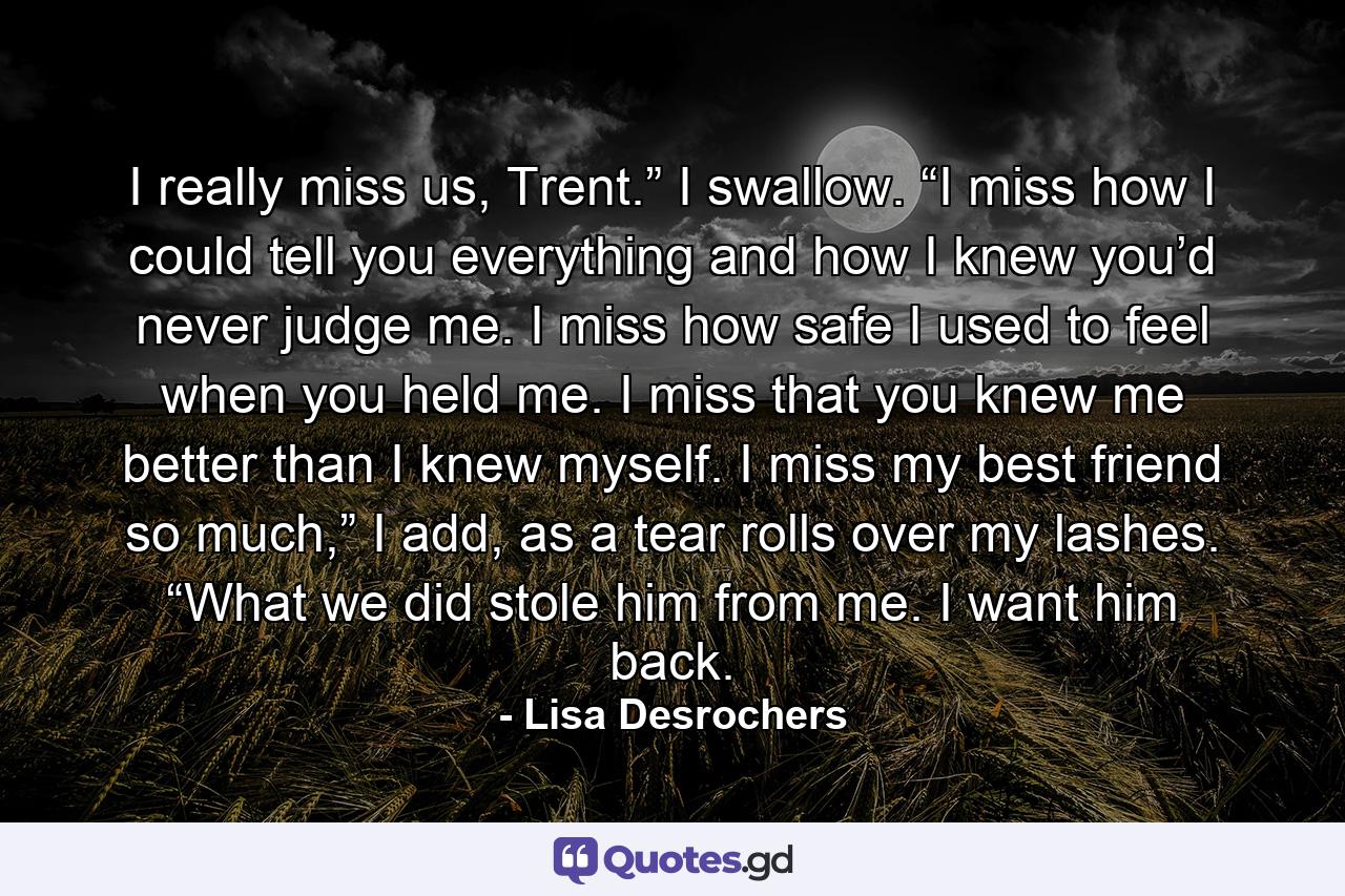 I really miss us, Trent.” I swallow. “I miss how I could tell you everything and how I knew you’d never judge me. I miss how safe I used to feel when you held me. I miss that you knew me better than I knew myself. I miss my best friend so much,” I add, as a tear rolls over my lashes. “What we did stole him from me. I want him back. - Quote by Lisa Desrochers