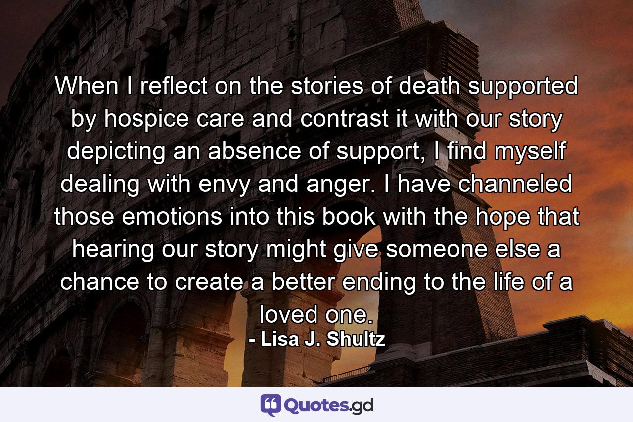 When I reflect on the stories of death supported by hospice care and contrast it with our story depicting an absence of support, I find myself dealing with envy and anger. I have channeled those emotions into this book with the hope that hearing our story might give someone else a chance to create a better ending to the life of a loved one. - Quote by Lisa J. Shultz