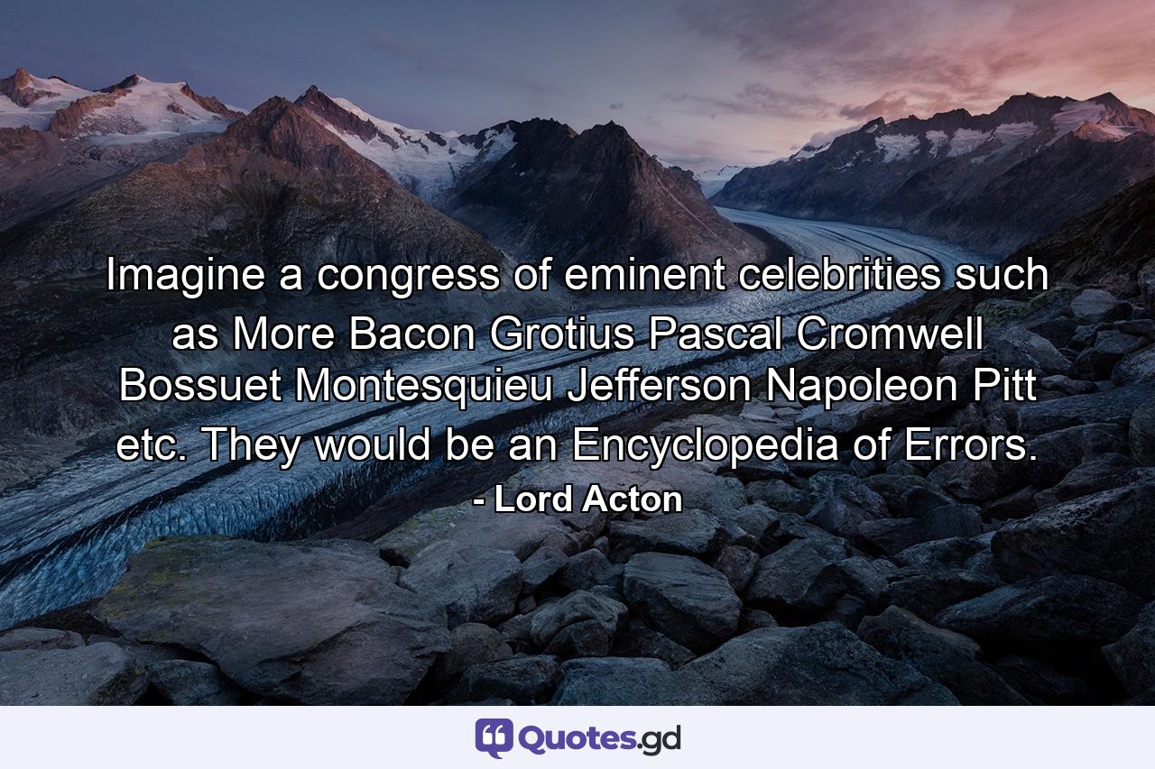 Imagine a congress of eminent celebrities such as More  Bacon  Grotius  Pascal  Cromwell  Bossuet  Montesquieu  Jefferson  Napoleon  Pitt  etc. They would be an Encyclopedia of Errors. - Quote by Lord Acton