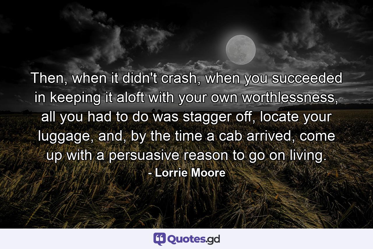 Then, when it didn't crash, when you succeeded in keeping it aloft with your own worthlessness, all you had to do was stagger off, locate your luggage, and, by the time a cab arrived, come up with a persuasive reason to go on living. - Quote by Lorrie Moore