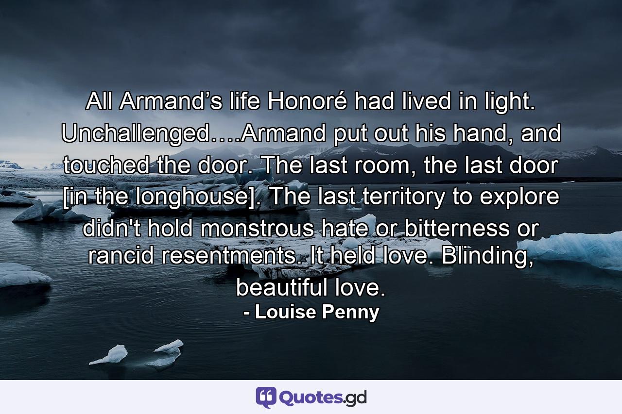 All Armand’s life Honoré had lived in light. Unchallenged….Armand put out his hand, and touched the door. The last room, the last door [in the longhouse]. The last territory to explore didn't hold monstrous hate or bitterness or rancid resentments. It held love. Blinding, beautiful love. - Quote by Louise Penny