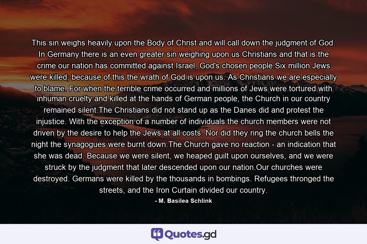 This sin weighs heavily upon the Body of Christ and will call down the judgment of God. In Germany there is an even greater sin weighing upon us Christians and that is the crime our nation has committed against Israel, God's chosen people.Six million Jews were killed; because of this the wrath of God is upon us. As Christians we are especially to blame. For when the terrible crime occurred and millions of Jews were tortured with inhuman cruelty and killed at the hands of German people, the Church in our country remained silent.The Christians did not stand up as the Danes did and protest the injustice. With the exception of a number of individuals the church members were not driven by the desire to help the Jews at all costs. Nor did they ring the church bells the night the synagogues were burnt down.The Church gave no reaction - an indication that she was dead. Because we were silent, we heaped guilt upon ourselves, and we were struck by the judgment that later descended upon our nation.Our churches were destroyed. Germans were killed by the thousands in bombings. Refugees thronged the streets, and the Iron Curtain divided our country. - Quote by M. Basilea Schlink