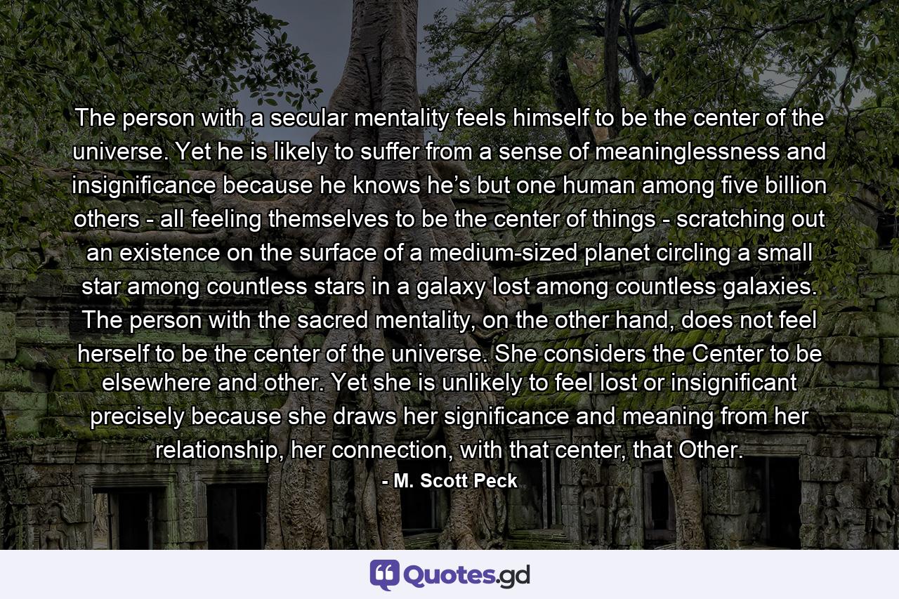 The person with a secular mentality feels himself to be the center of the universe. Yet he is likely to suffer from a sense of meaninglessness and insignificance because he knows he’s but one human among five billion others - all feeling themselves to be the center of things - scratching out an existence on the surface of a medium-sized planet circling a small star among countless stars in a galaxy lost among countless galaxies. The person with the sacred mentality, on the other hand, does not feel herself to be the center of the universe. She considers the Center to be elsewhere and other. Yet she is unlikely to feel lost or insignificant precisely because she draws her significance and meaning from her relationship, her connection, with that center, that Other. - Quote by M. Scott Peck