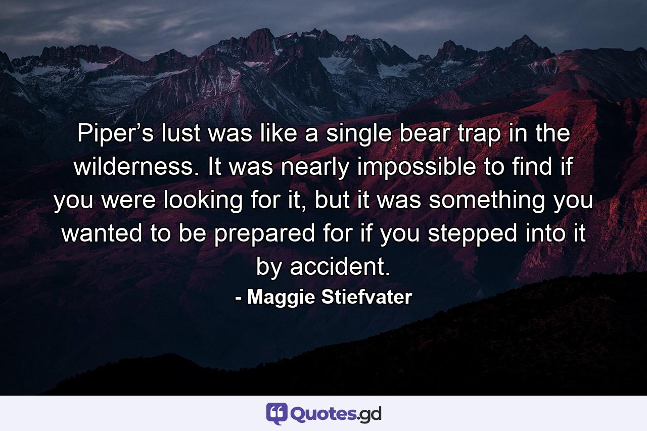 Piper’s lust was like a single bear trap in the wilderness. It was nearly impossible to find if you were looking for it, but it was something you wanted to be prepared for if you stepped into it by accident. - Quote by Maggie Stiefvater