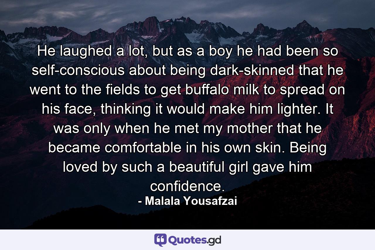 He laughed a lot, but as a boy he had been so self-conscious about being dark-skinned that he went to the fields to get buffalo milk to spread on his face, thinking it would make him lighter. It was only when he met my mother that he became comfortable in his own skin. Being loved by such a beautiful girl gave him confidence. - Quote by Malala Yousafzai