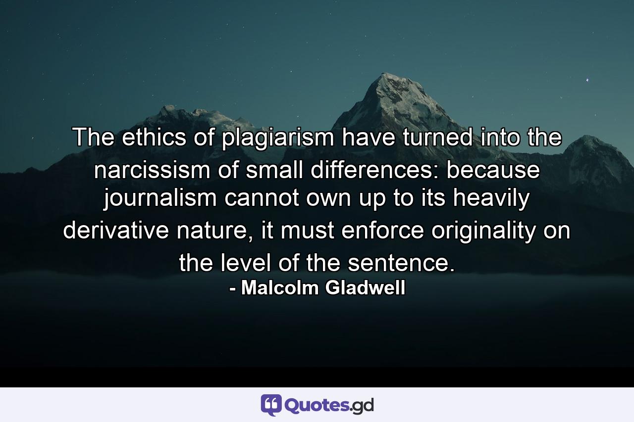 The ethics of plagiarism have turned into the narcissism of small differences: because journalism cannot own up to its heavily derivative nature, it must enforce originality on the level of the sentence. - Quote by Malcolm Gladwell