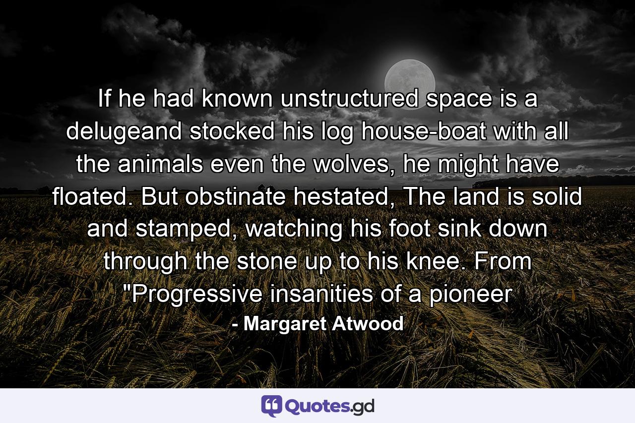 If he had known unstructured space is a delugeand stocked his log house-boat with all the animals even the wolves, he might have floated. But obstinate hestated, The land is solid and stamped, watching his foot sink down through the stone up to his knee. From 