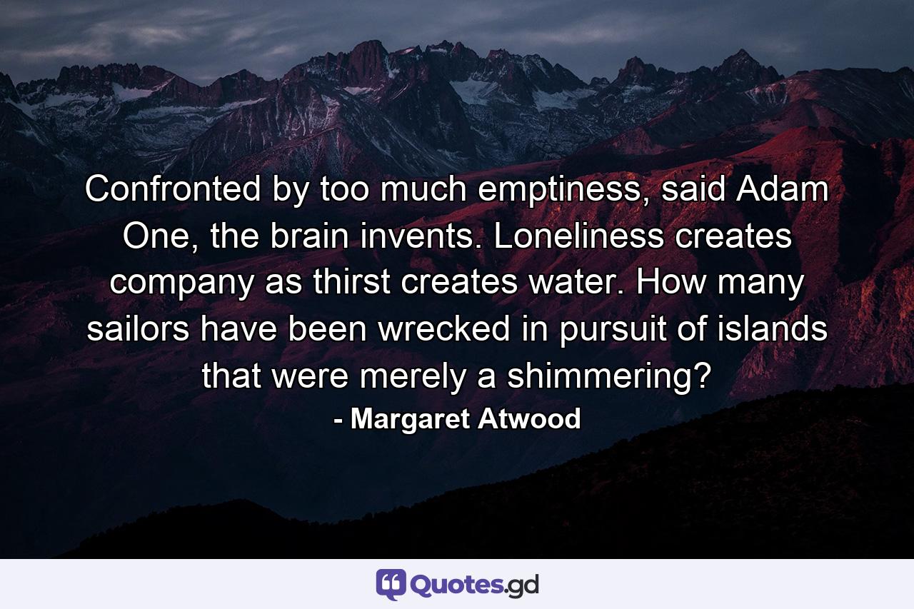 Confronted by too much emptiness, said Adam One, the brain invents. Loneliness creates company as thirst creates water. How many sailors have been wrecked in pursuit of islands that were merely a shimmering? - Quote by Margaret Atwood