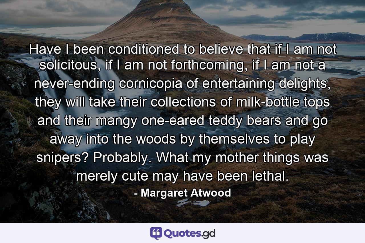 Have I been conditioned to believe that if I am not solicitous, if I am not forthcoming, if I am not a never-ending cornicopia of entertaining delights, they will take their collections of milk-bottle tops and their mangy one-eared teddy bears and go away into the woods by themselves to play snipers? Probably. What my mother things was merely cute may have been lethal. - Quote by Margaret Atwood