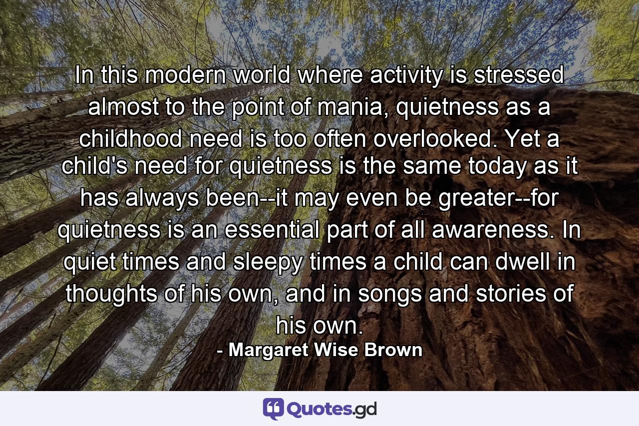 In this modern world where activity is stressed almost to the point of mania, quietness as a childhood need is too often overlooked. Yet a child's need for quietness is the same today as it has always been--it may even be greater--for quietness is an essential part of all awareness. In quiet times and sleepy times a child can dwell in thoughts of his own, and in songs and stories of his own. - Quote by Margaret Wise Brown