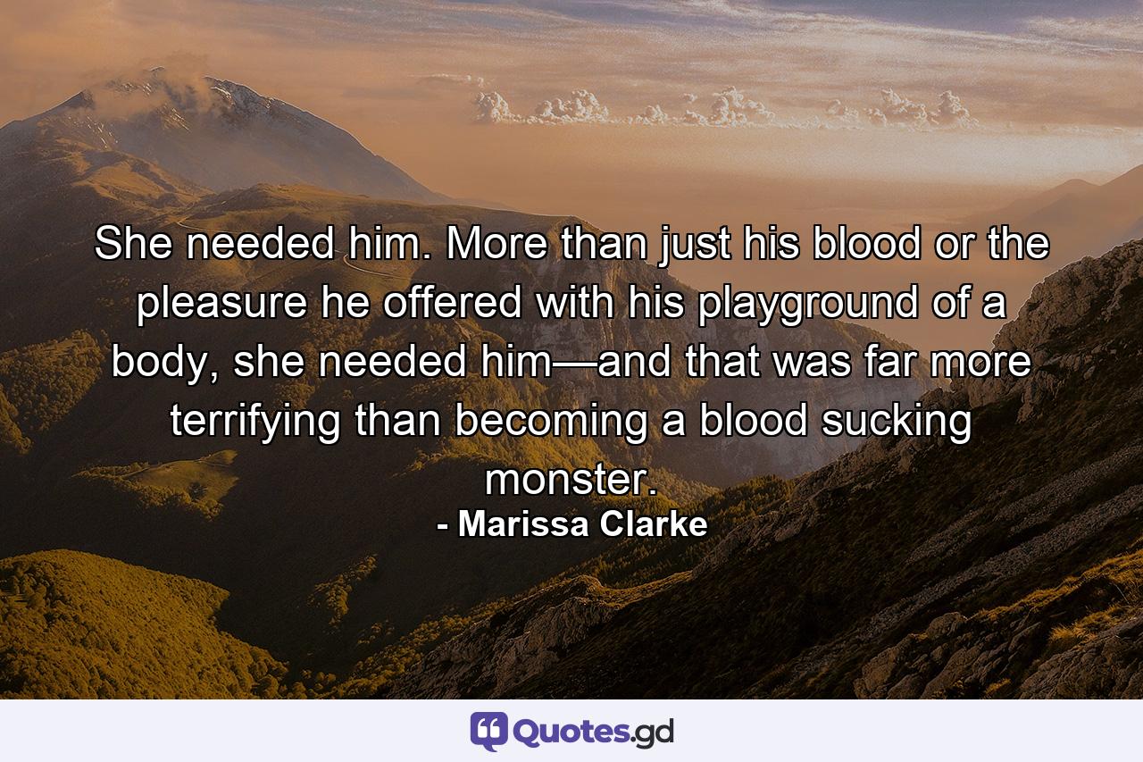 She needed him. More than just his blood or the pleasure he offered with his playground of a body, she needed him—and that was far more terrifying than becoming a blood sucking monster. - Quote by Marissa Clarke