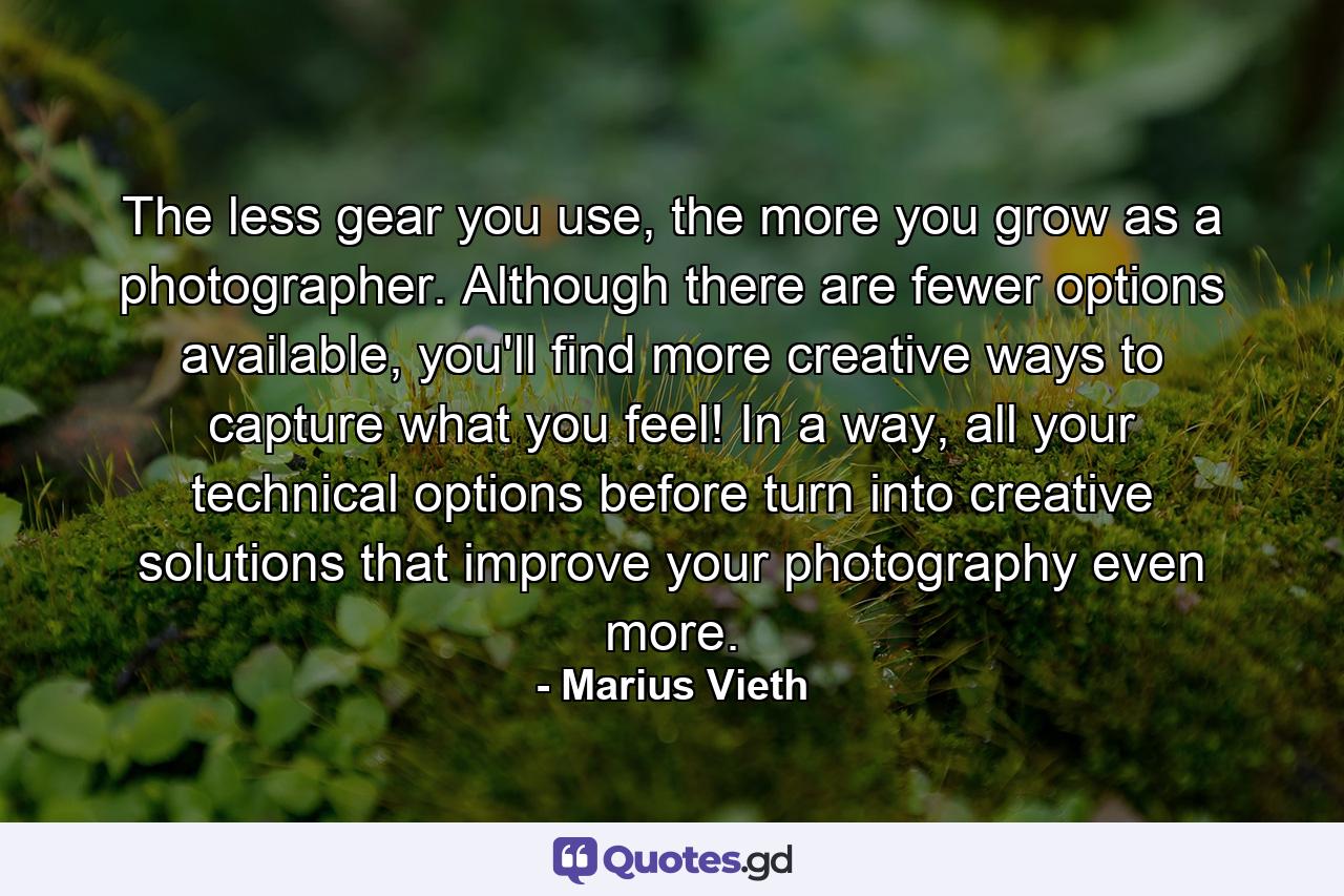 The less gear you use, the more you grow as a photographer. Although there are fewer options available, you'll find more creative ways to capture what you feel! In a way, all your technical options before turn into creative solutions that improve your photography even more. - Quote by Marius Vieth