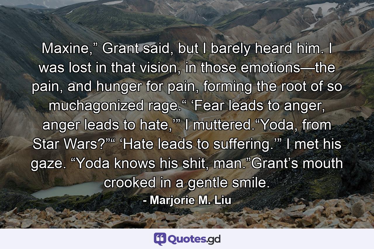 Maxine,” Grant said, but I barely heard him. I was lost in that vision, in those emotions—the pain, and hunger for pain, forming the root of so muchagonized rage.“ ‘Fear leads to anger, anger leads to hate,’” I muttered.“Yoda, from Star Wars?”“ ‘Hate leads to suffering.’” I met his gaze. “Yoda knows his shit, man.”Grant’s mouth crooked in a gentle smile. - Quote by Marjorie M. Liu