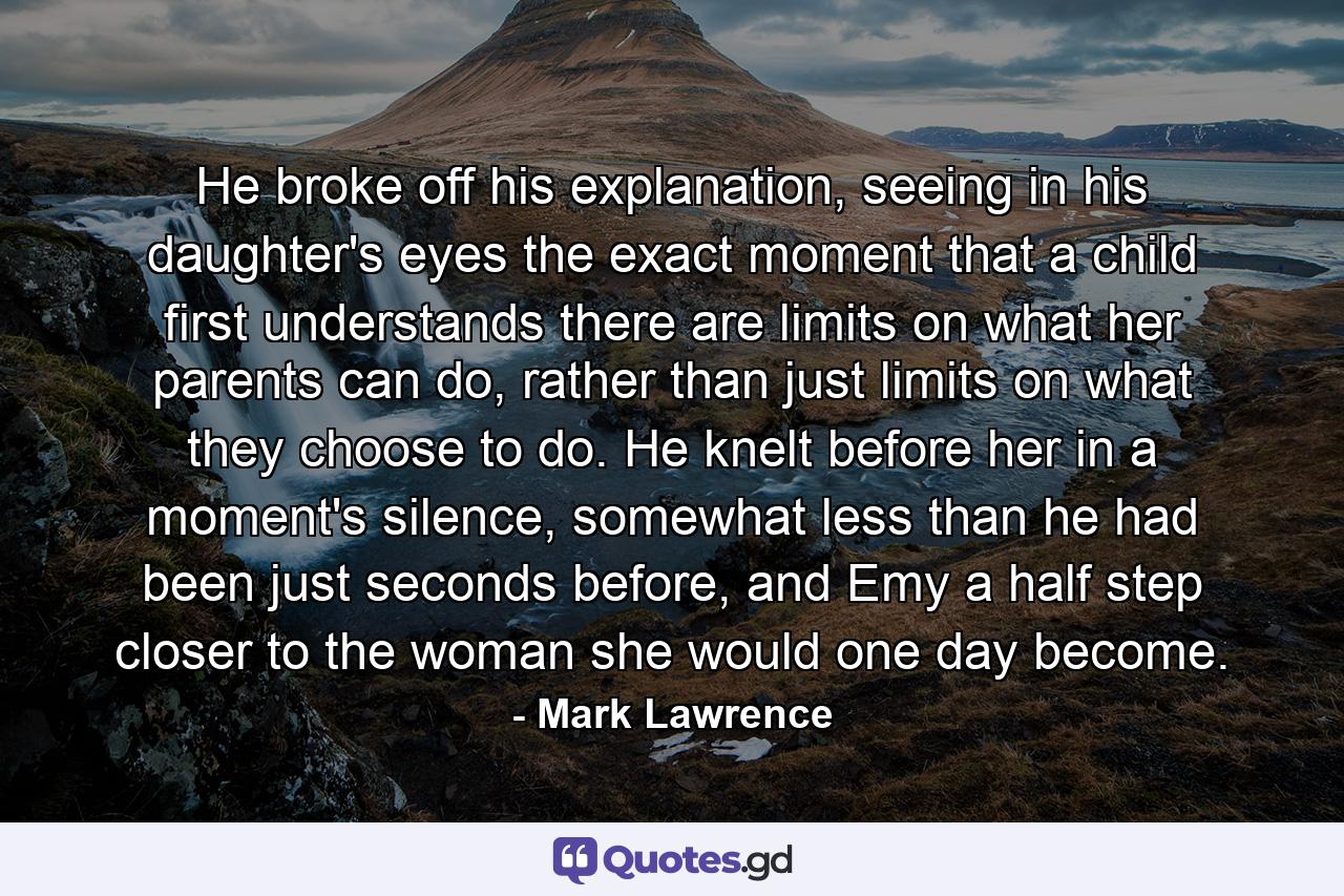 He broke off his explanation, seeing in his daughter's eyes the exact moment that a child first understands there are limits on what her parents can do, rather than just limits on what they choose to do. He knelt before her in a moment's silence, somewhat less than he had been just seconds before, and Emy a half step closer to the woman she would one day become. - Quote by Mark Lawrence