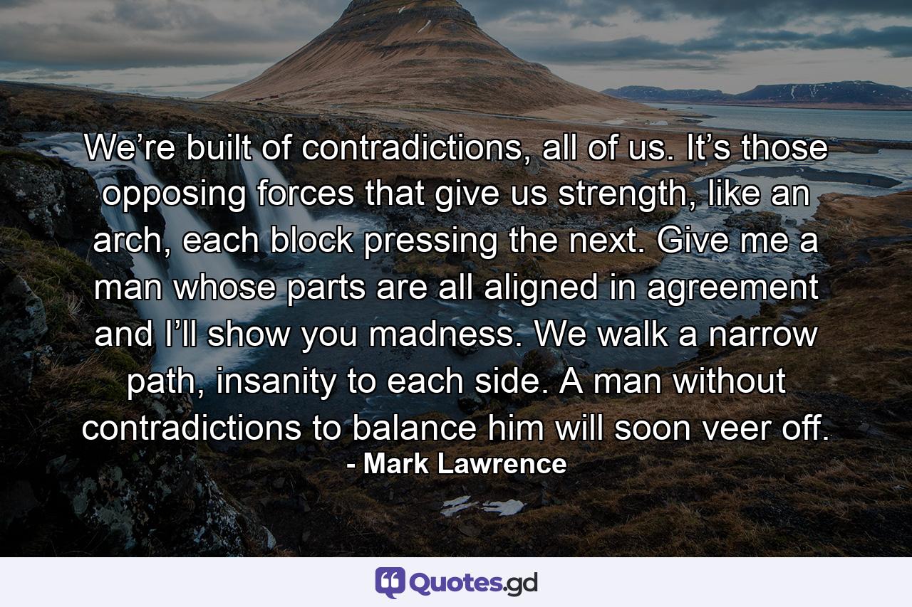 We’re built of contradictions, all of us. It’s those opposing forces that give us strength, like an arch, each block pressing the next. Give me a man whose parts are all aligned in agreement and I’ll show you madness. We walk a narrow path, insanity to each side. A man without contradictions to balance him will soon veer off. - Quote by Mark Lawrence