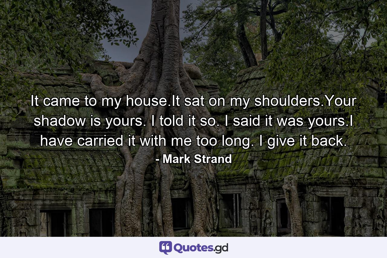 It came to my house.It sat on my shoulders.Your shadow is yours. I told it so. I said it was yours.I have carried it with me too long. I give it back. - Quote by Mark Strand