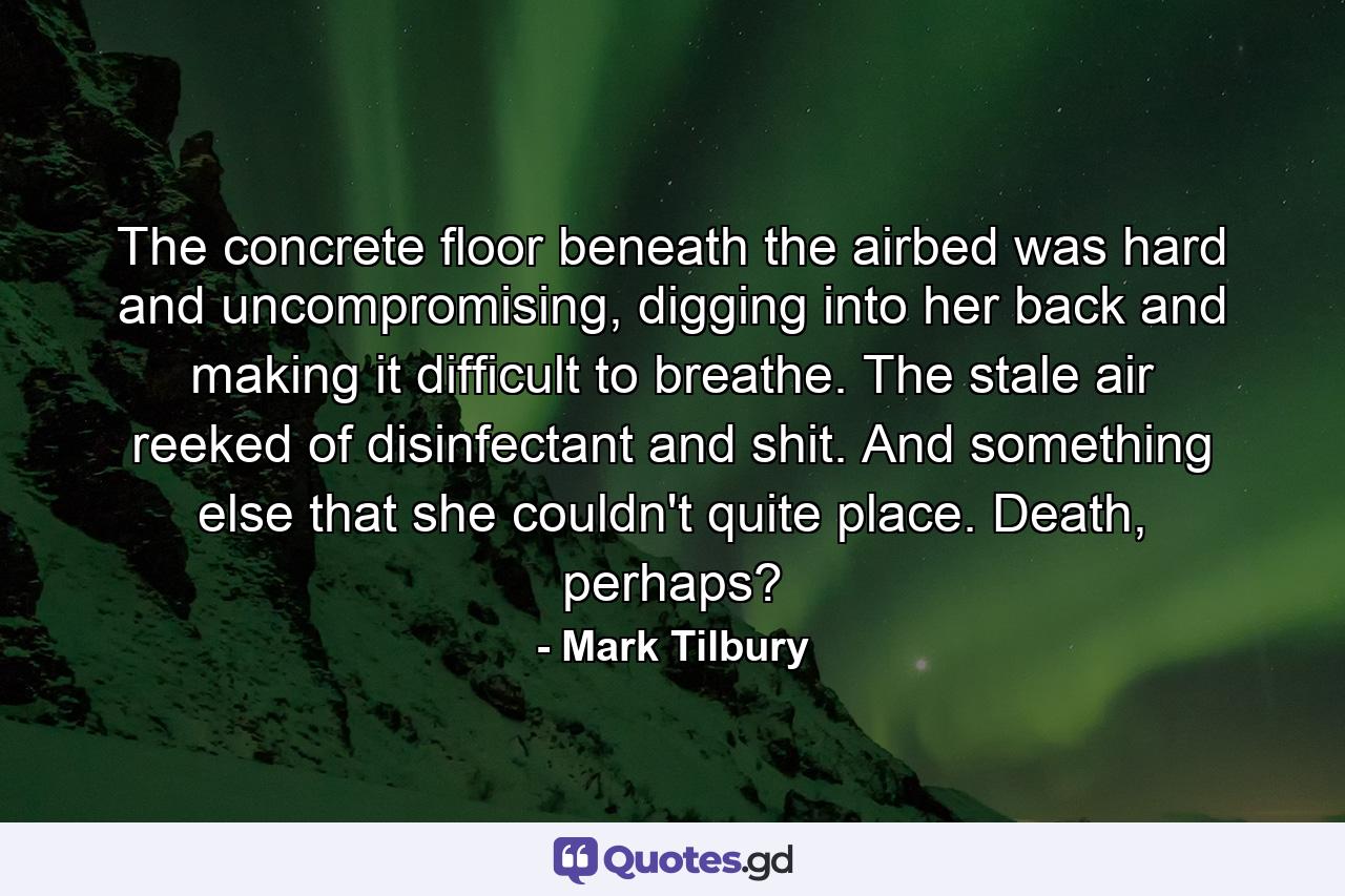 The concrete floor beneath the airbed was hard and uncompromising, digging into her back and making it difficult to breathe. The stale air reeked of disinfectant and shit. And something else that she couldn't quite place. Death, perhaps? - Quote by Mark Tilbury