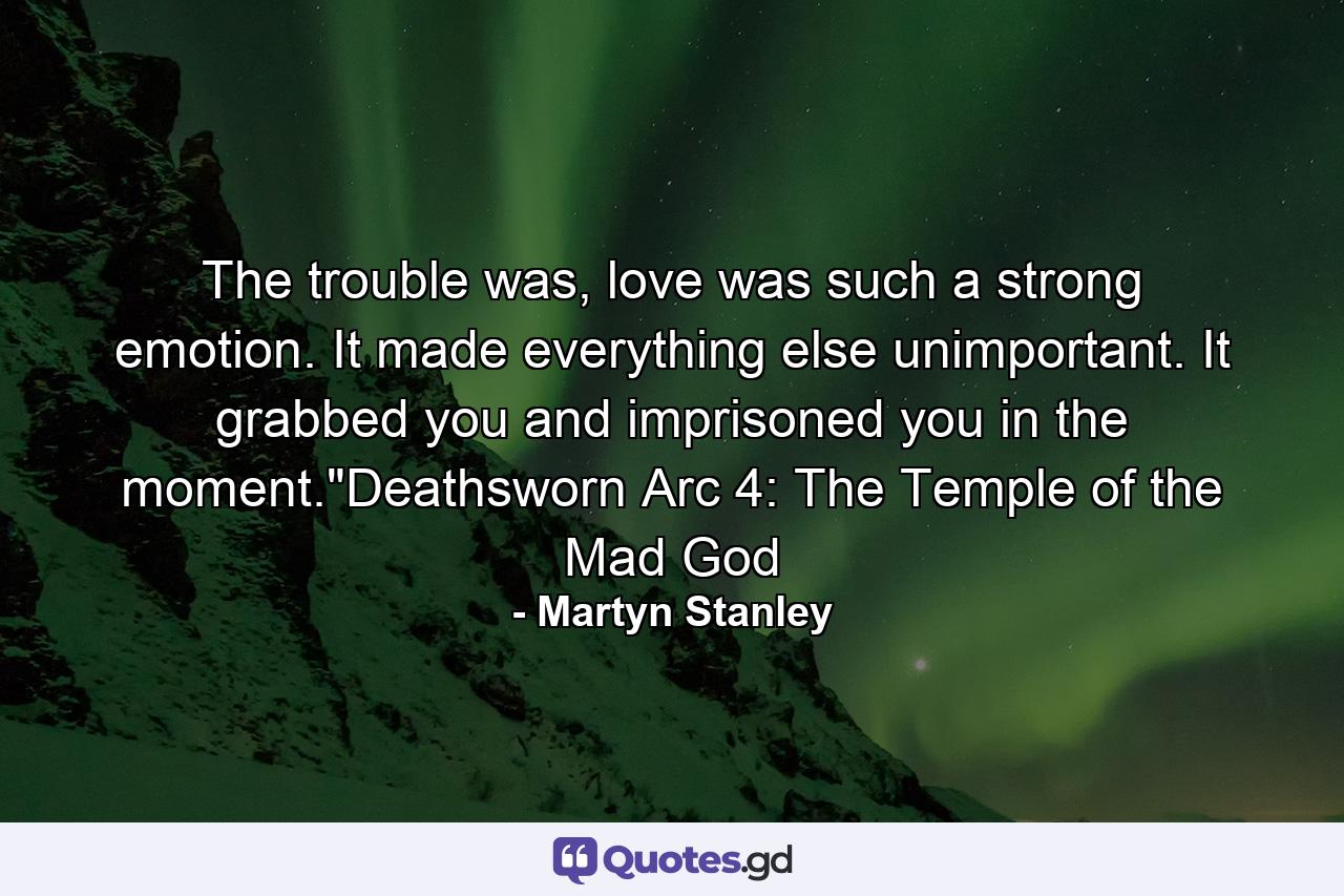 The trouble was, love was such a strong emotion. It made everything else unimportant. It grabbed you and imprisoned you in the moment.