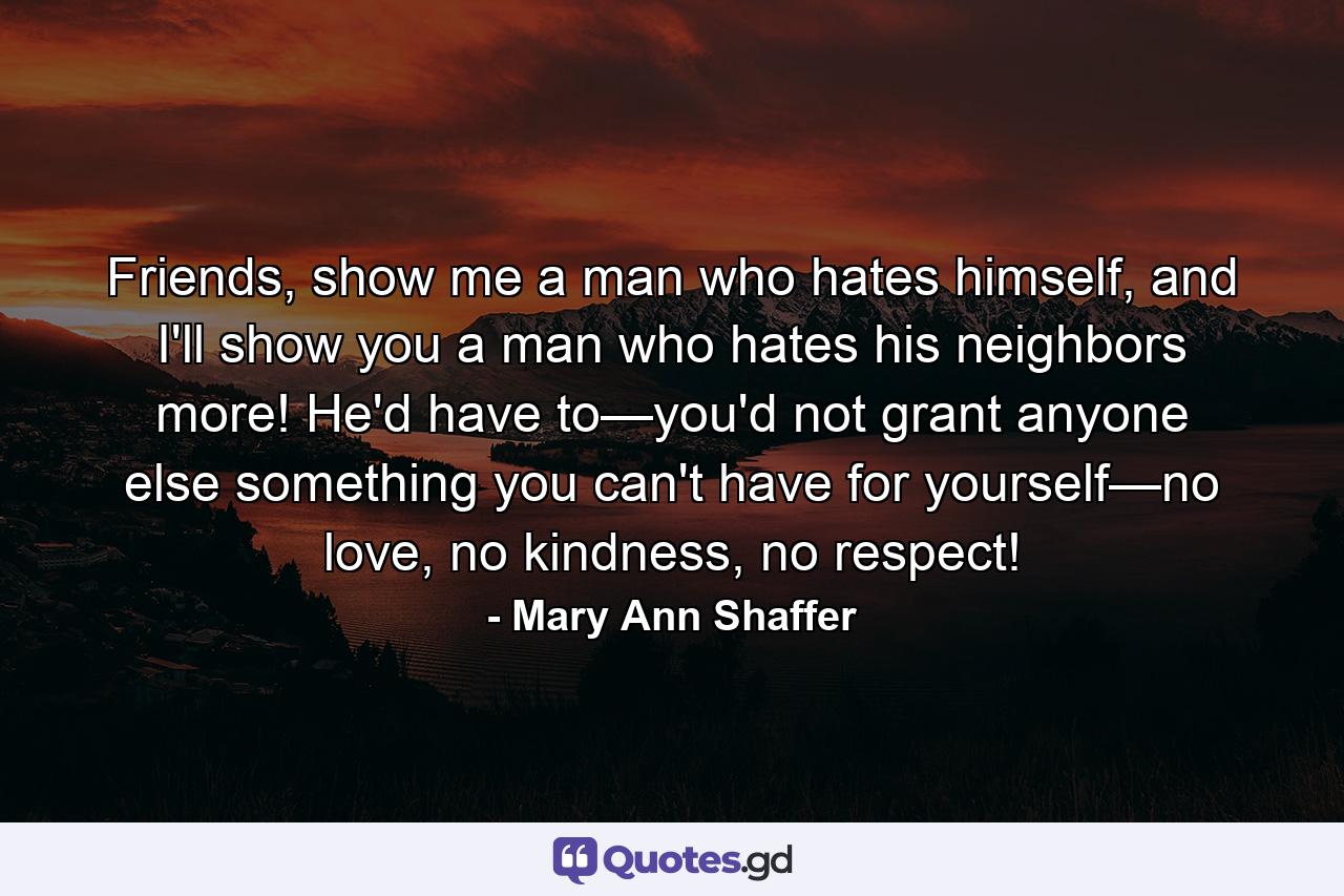 Friends, show me a man who hates himself, and I'll show you a man who hates his neighbors more! He'd have to—you'd not grant anyone else something you can't have for yourself—no love, no kindness, no respect! - Quote by Mary Ann Shaffer