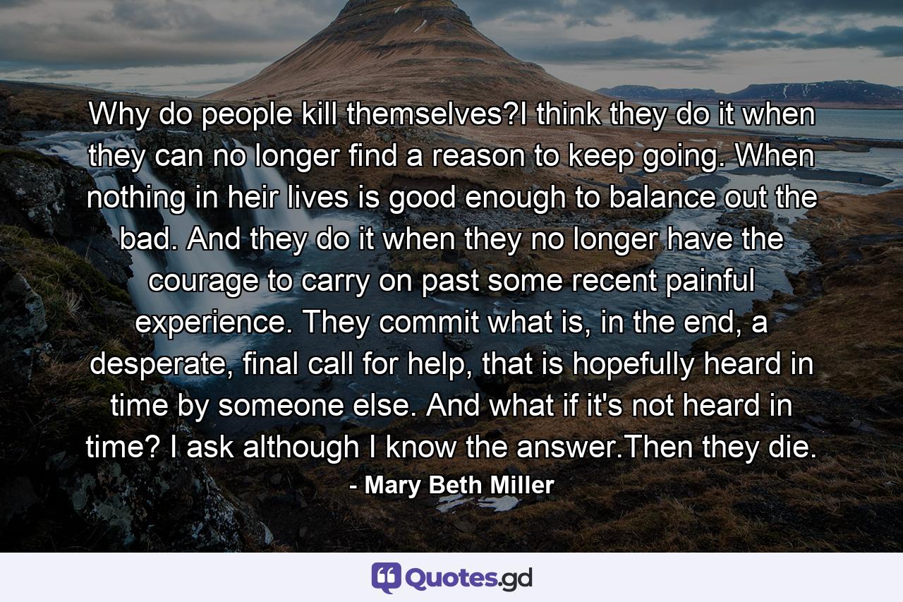 Why do people kill themselves?I think they do it when they can no longer find a reason to keep going. When nothing in heir lives is good enough to balance out the bad. And they do it when they no longer have the courage to carry on past some recent painful experience. They commit what is, in the end, a desperate, final call for help, that is hopefully heard in time by someone else. And what if it's not heard in time? I ask although I know the answer.Then they die. - Quote by Mary Beth Miller