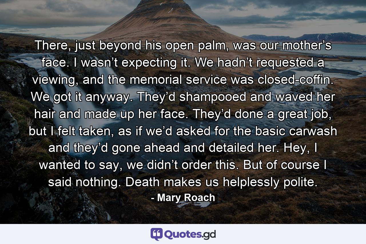 There, just beyond his open palm, was our mother’s face. I wasn’t expecting it. We hadn’t requested a viewing, and the memorial service was closed-coffin. We got it anyway. They’d shampooed and waved her hair and made up her face. They’d done a great job, but I felt taken, as if we’d asked for the basic carwash and they’d gone ahead and detailed her. Hey, I wanted to say, we didn’t order this. But of course I said nothing. Death makes us helplessly polite. - Quote by Mary Roach