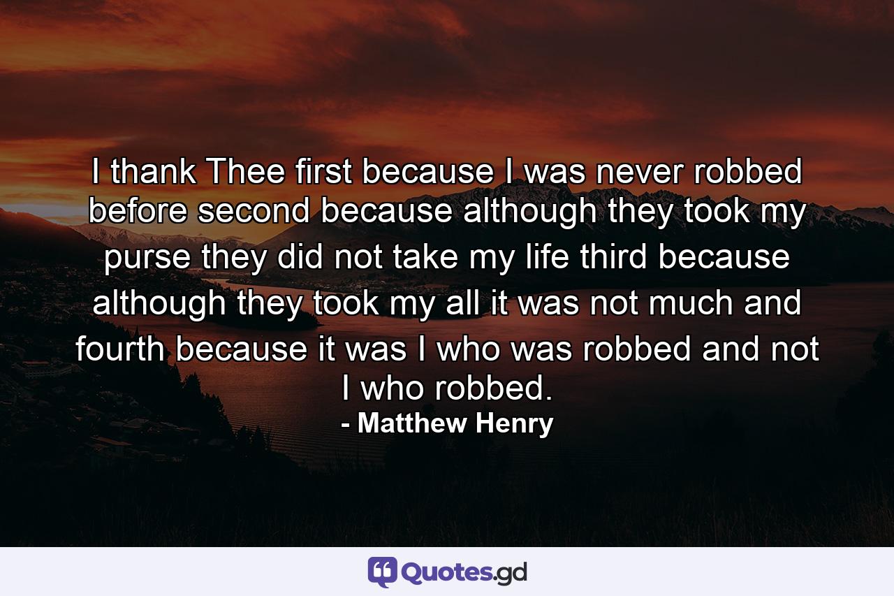 I thank Thee first because I was never robbed before  second  because although they took my purse they did not take my life  third  because although they took my all  it was not much  and fourth because it was I who was robbed  and not I who robbed. - Quote by Matthew Henry