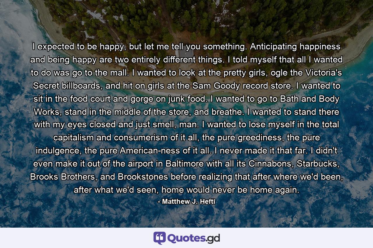 I expected to be happy, but let me tell you something. Anticipating happiness and being happy are two entirely different things. I told myself that all I wanted to do was go to the mall. I wanted to look at the pretty girls, ogle the Victoria's Secret billboards, and hit on girls at the Sam Goody record store. I wanted to sit in the food court and gorge on junk food. I wanted to go to Bath and Body Works, stand in the middle of the store, and breathe. I wanted to stand there with my eyes closed and just smell, man. I wanted to lose myself in the total capitalism and consumerism of it all, the pure greediness, the pure indulgence, the pure American-ness of it all. I never made it that far. I didn't even make it out of the airport in Baltimore with all its Cinnabons, Starbucks, Brooks Brothers, and Brookstones before realizing that after where we'd been, after what we'd seen, home would never be home again. - Quote by Matthew J. Hefti