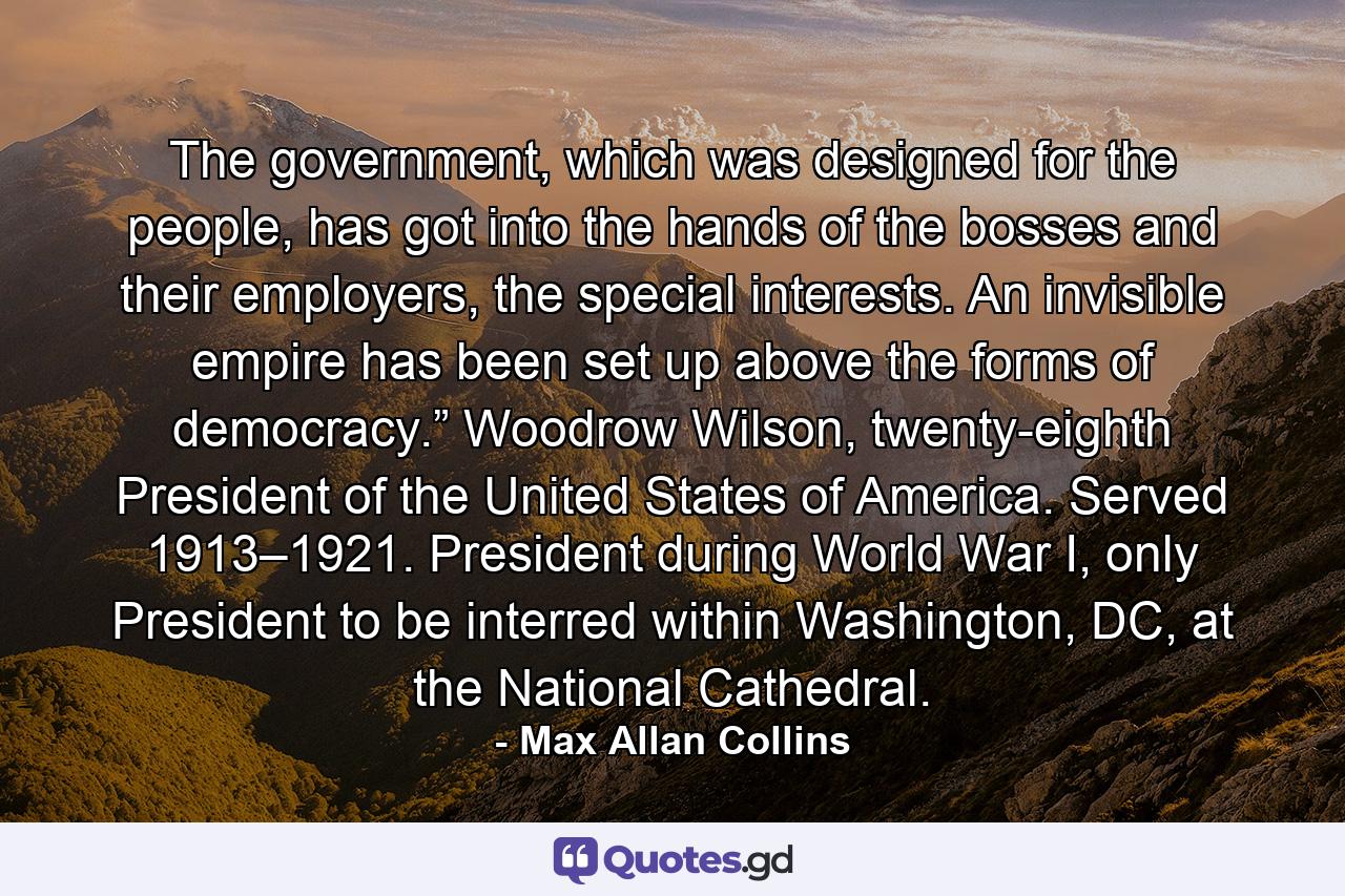 The government, which was designed for the people, has got into the hands of the bosses and their employers, the special interests. An invisible empire has been set up above the forms of democracy.” Woodrow Wilson, twenty-eighth President of the United States of America. Served 1913–1921. President during World War I, only President to be interred within Washington, DC, at the National Cathedral. - Quote by Max Allan Collins