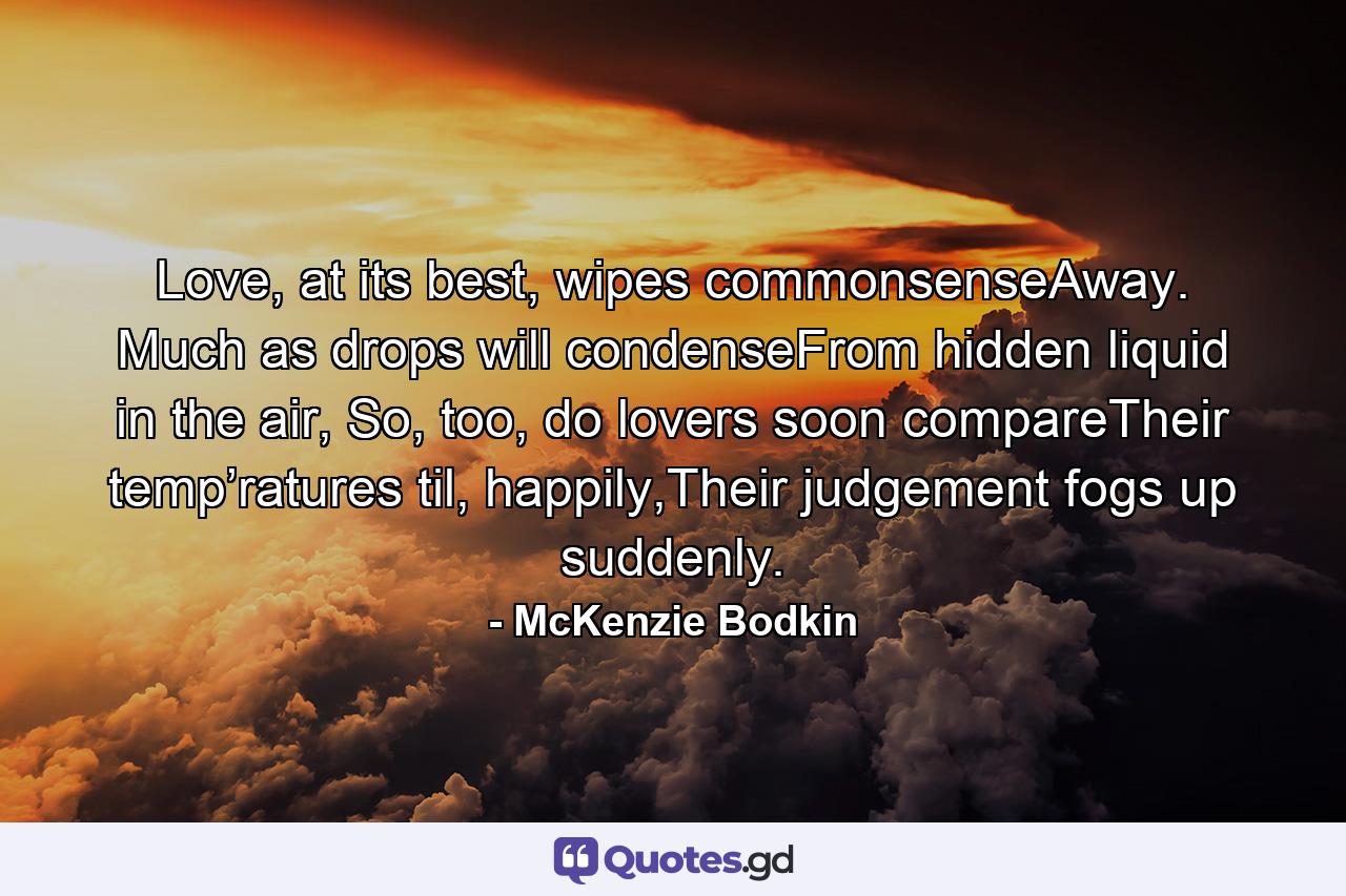 Love, at its best, wipes commonsenseAway. Much as drops will condenseFrom hidden liquid in the air, So, too, do lovers soon compareTheir temp’ratures til, happily,Their judgement fogs up suddenly. - Quote by McKenzie Bodkin