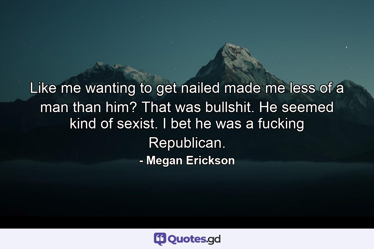 Like me wanting to get nailed made me less of a man than him? That was bullshit. He seemed kind of sexist. I bet he was a fucking Republican. - Quote by Megan Erickson