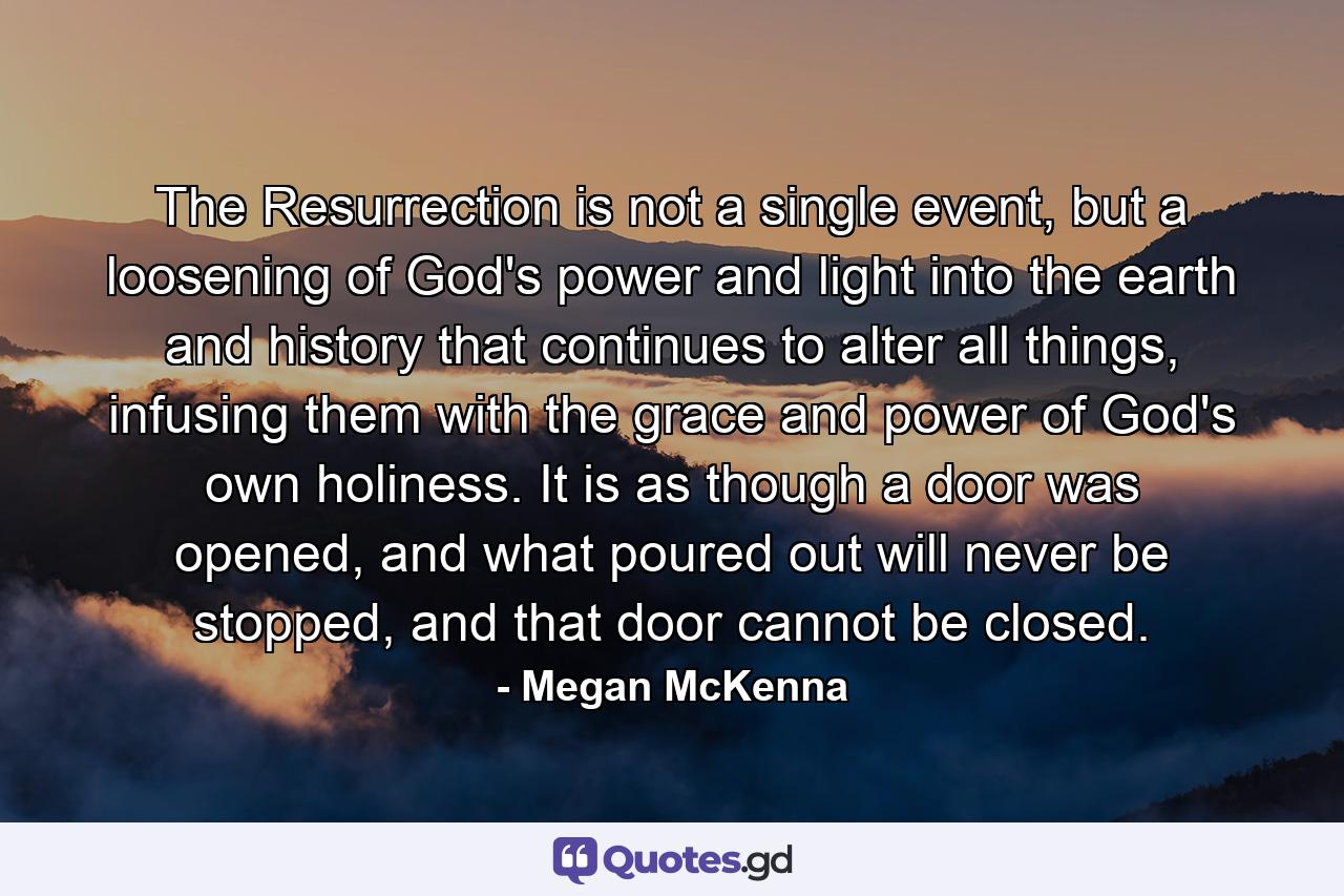 The Resurrection is not a single event, but a loosening of God's power and light into the earth and history that continues to alter all things, infusing them with the grace and power of God's own holiness. It is as though a door was opened, and what poured out will never be stopped, and that door cannot be closed. - Quote by Megan McKenna