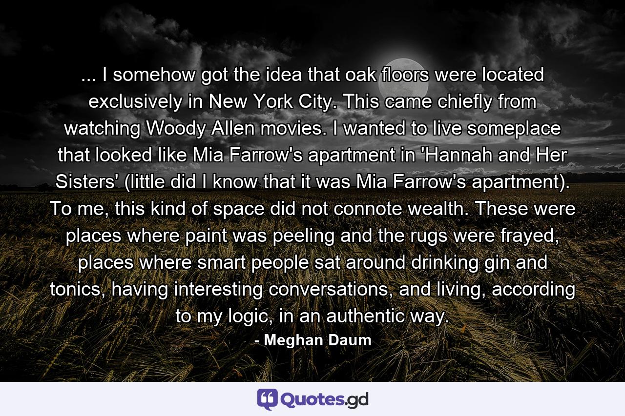 ... I somehow got the idea that oak floors were located exclusively in New York City. This came chiefly from watching Woody Allen movies. I wanted to live someplace that looked like Mia Farrow's apartment in 'Hannah and Her Sisters' (little did I know that it was Mia Farrow's apartment). To me, this kind of space did not connote wealth. These were places where paint was peeling and the rugs were frayed, places where smart people sat around drinking gin and tonics, having interesting conversations, and living, according to my logic, in an authentic way. - Quote by Meghan Daum