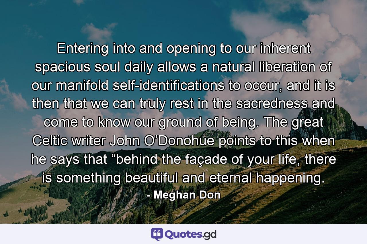 Entering into and opening to our inherent spacious soul daily allows a natural liberation of our manifold self-identifications to occur, and it is then that we can truly rest in the sacredness and come to know our ground of being. The great Celtic writer John O’Donohue points to this when he says that “behind the façade of your life, there is something beautiful and eternal happening. - Quote by Meghan Don