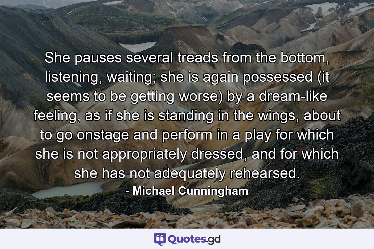 She pauses several treads from the bottom, listening, waiting; she is again possessed (it seems to be getting worse) by a dream-like feeling, as if she is standing in the wings, about to go onstage and perform in a play for which she is not appropriately dressed, and for which she has not adequately rehearsed. - Quote by Michael Cunningham