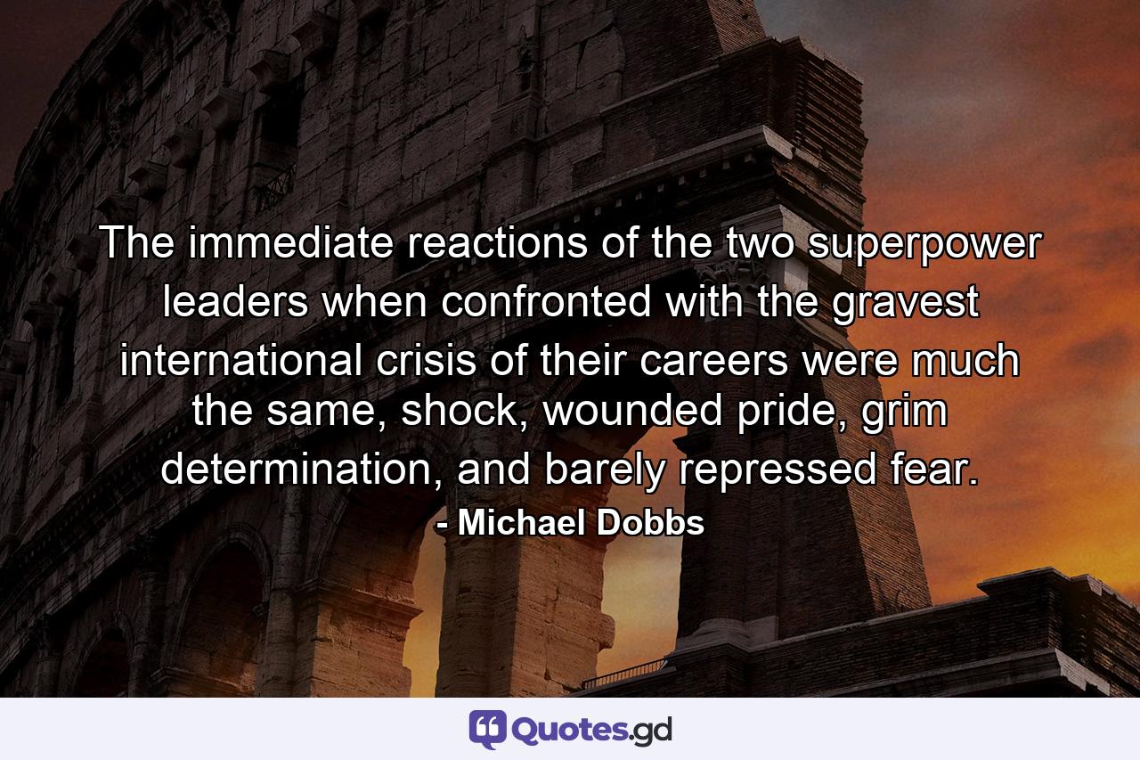 The immediate reactions of the two superpower leaders when confronted with the gravest international crisis of their careers were much the same, shock, wounded pride, grim determination, and barely repressed fear. - Quote by Michael Dobbs
