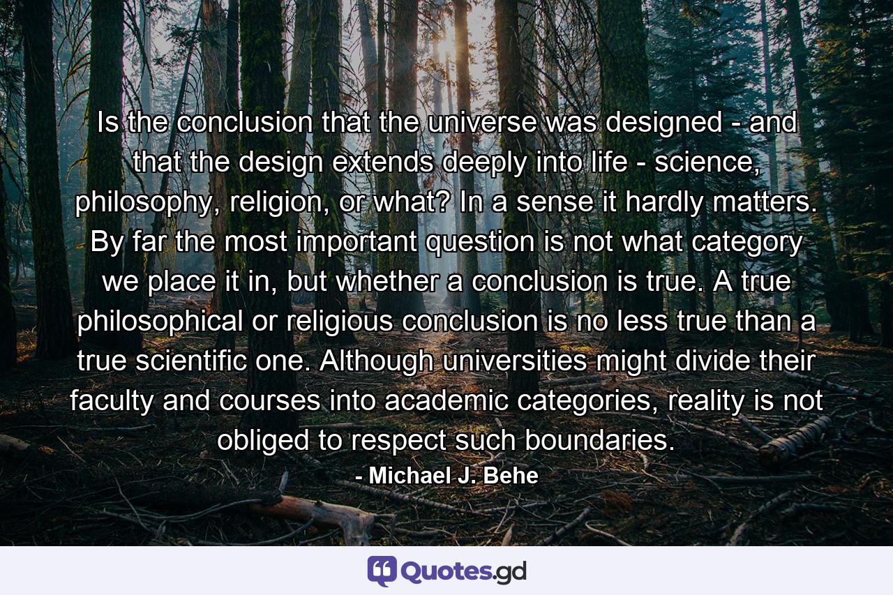 Is the conclusion that the universe was designed - and that the design extends deeply into life - science, philosophy, religion, or what? In a sense it hardly matters. By far the most important question is not what category we place it in, but whether a conclusion is true. A true philosophical or religious conclusion is no less true than a true scientific one. Although universities might divide their faculty and courses into academic categories, reality is not obliged to respect such boundaries. - Quote by Michael J. Behe