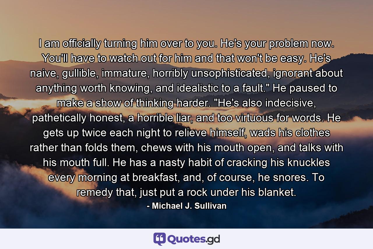 I am officially turning him over to you. He's your problem now. You'll have to watch out for him and that won't be easy. He's naive, gullible, immature, horribly unsophisticated, ignorant about anything worth knowing, and idealistic to a fault.