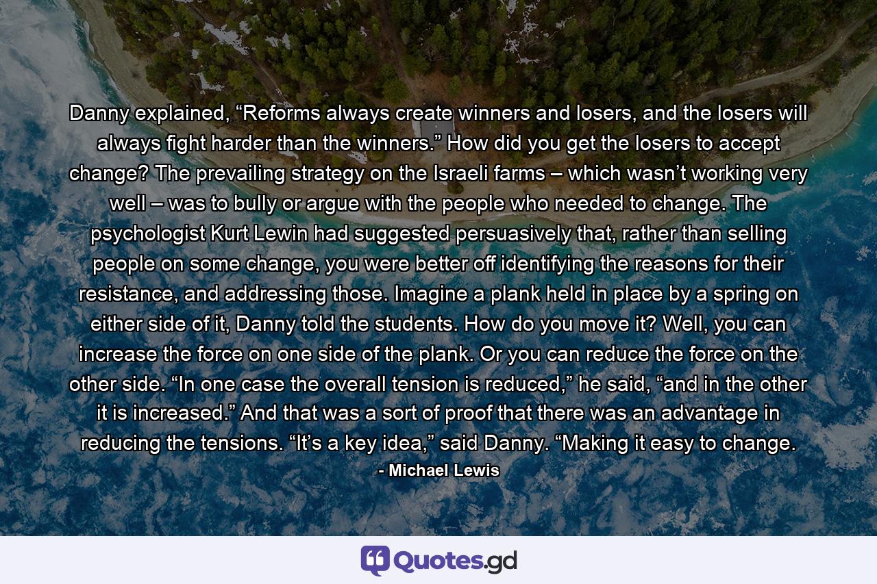 Danny explained, “Reforms always create winners and losers, and the losers will always fight harder than the winners.” How did you get the losers to accept change? The prevailing strategy on the Israeli farms – which wasn’t working very well – was to bully or argue with the people who needed to change. The psychologist Kurt Lewin had suggested persuasively that, rather than selling people on some change, you were better off identifying the reasons for their resistance, and addressing those. Imagine a plank held in place by a spring on either side of it, Danny told the students. How do you move it? Well, you can increase the force on one side of the plank. Or you can reduce the force on the other side. “In one case the overall tension is reduced,” he said, “and in the other it is increased.” And that was a sort of proof that there was an advantage in reducing the tensions. “It’s a key idea,” said Danny. “Making it easy to change. - Quote by Michael Lewis