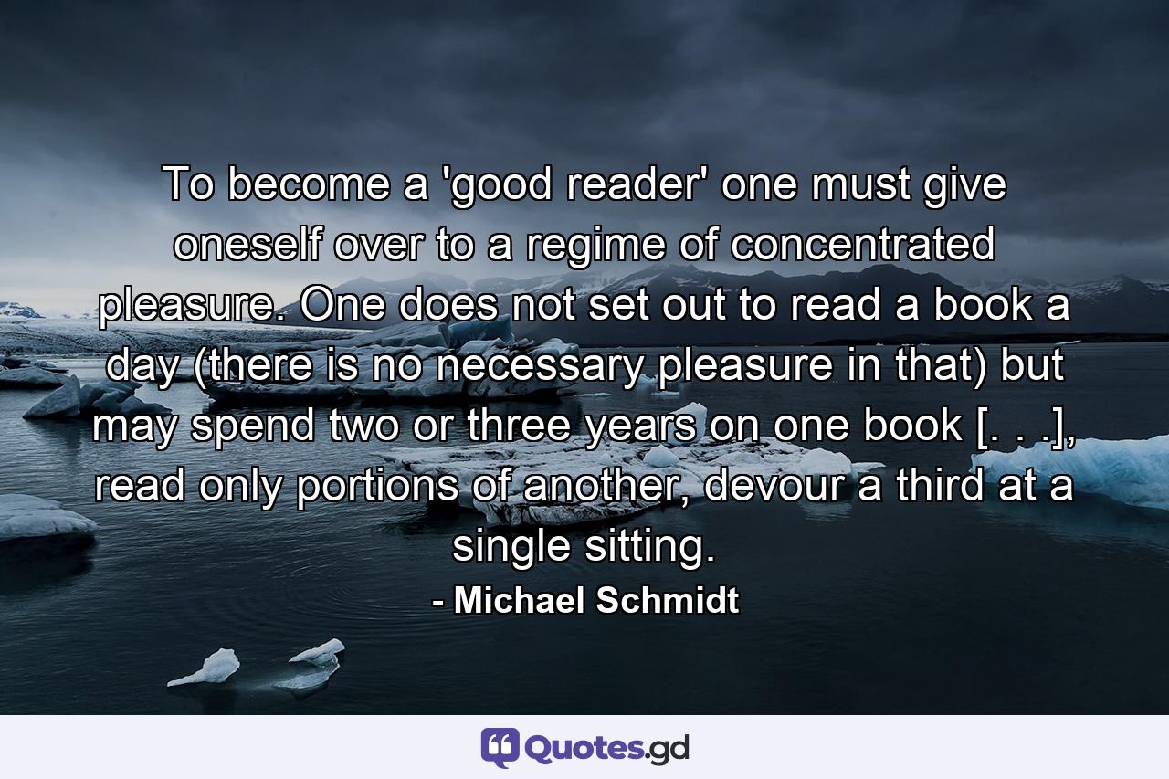 To become a 'good reader' one must give oneself over to a regime of concentrated pleasure. One does not set out to read a book a day (there is no necessary pleasure in that) but may spend two or three years on one book [. . .], read only portions of another, devour a third at a single sitting. - Quote by Michael Schmidt