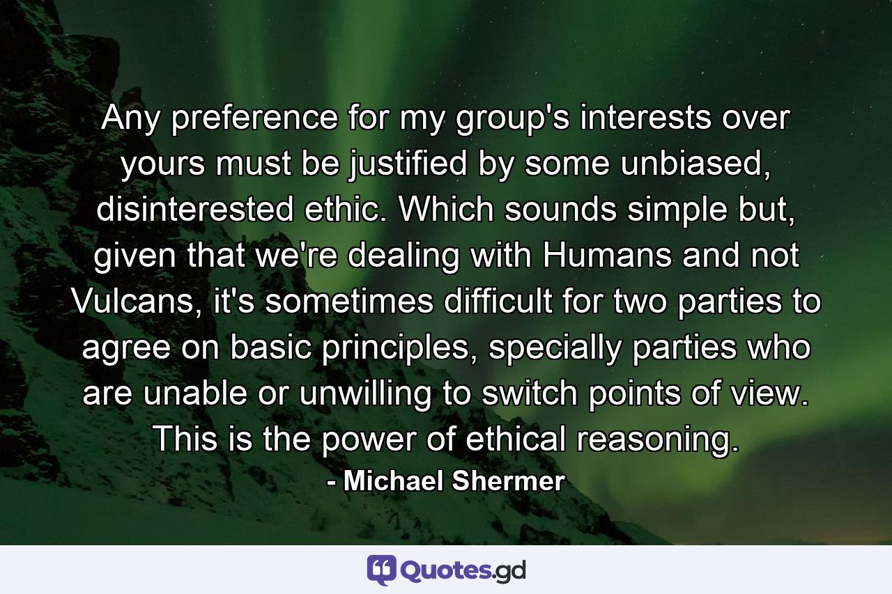 Any preference for my group's interests over yours must be justified by some unbiased, disinterested ethic. Which sounds simple but, given that we're dealing with Humans and not Vulcans, it's sometimes difficult for two parties to agree on basic principles, specially parties who are unable or unwilling to switch points of view. This is the power of ethical reasoning. - Quote by Michael Shermer