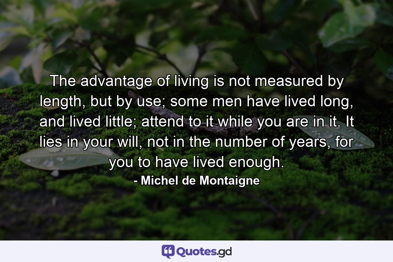 The advantage of living is not measured by length, but by use; some men have lived long, and lived little; attend to it while you are in it. It lies in your will, not in the number of years, for you to have lived enough. - Quote by Michel de Montaigne