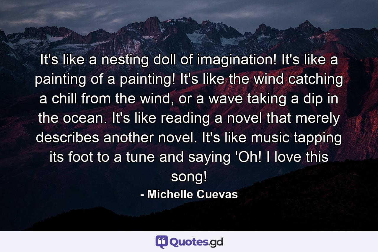 It's like a nesting doll of imagination! It's like a painting of a painting! It's like the wind catching a chill from the wind, or a wave taking a dip in the ocean. It's like reading a novel that merely describes another novel. It's like music tapping its foot to a tune and saying 'Oh! I love this song! - Quote by Michelle Cuevas