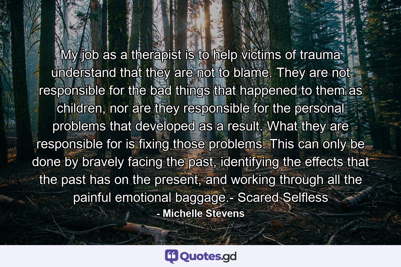 My job as a therapist is to help victims of trauma understand that they are not to blame. They are not responsible for the bad things that happened to them as children, nor are they responsible for the personal problems that developed as a result. What they are responsible for is fixing those problems. This can only be done by bravely facing the past, identifying the effects that the past has on the present, and working through all the painful emotional baggage.- Scared Selfless - Quote by Michelle Stevens