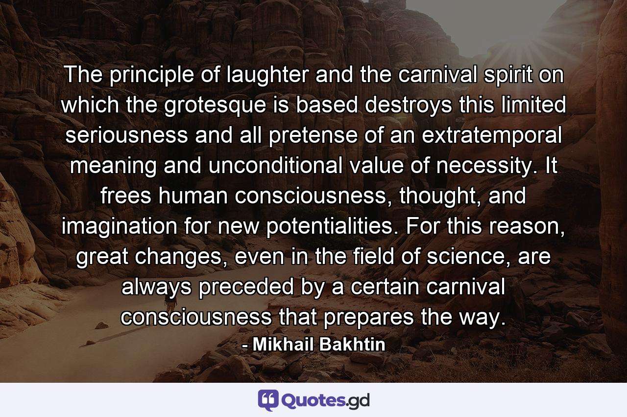 The principle of laughter and the carnival spirit on which the grotesque is based destroys this limited seriousness and all pretense of an extratemporal meaning and unconditional value of necessity. It frees human consciousness, thought, and imagination for new potentialities. For this reason, great changes, even in the field of science, are always preceded by a certain carnival consciousness that prepares the way. - Quote by Mikhail Bakhtin